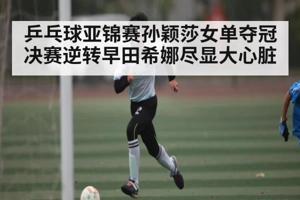乒乓球亚锦赛孙颖莎女单夺冠 决赛逆转早田希娜尽显大心脏